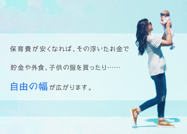 保育費がやすくなれば、その浮いたお金で貯金や外食、子供の服を買ったり…自由の幅が広がります。